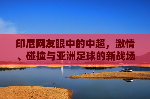 印尼网友眼中的中超,激情、碰撞与亚洲足球的新战场,印尼视角,中超激情碰撞,成亚洲足球新战场