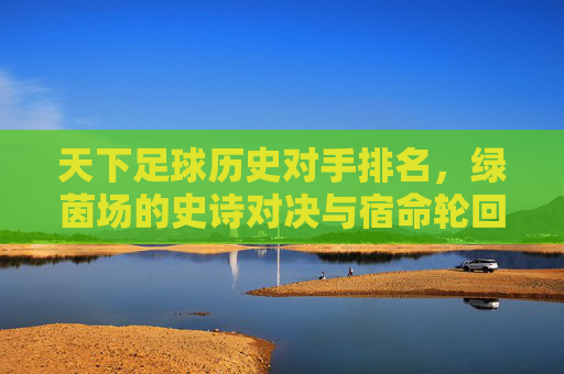 天下足球历史对手排名，绿茵场的史诗对决与宿命轮回，足球历史宿命对手排名，绿茵史诗对决与轮回