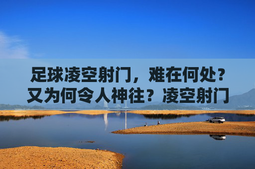 足球凌空射门,难在何处?又为何令人神往?凌空射门,难与魅力的空中芭蕾