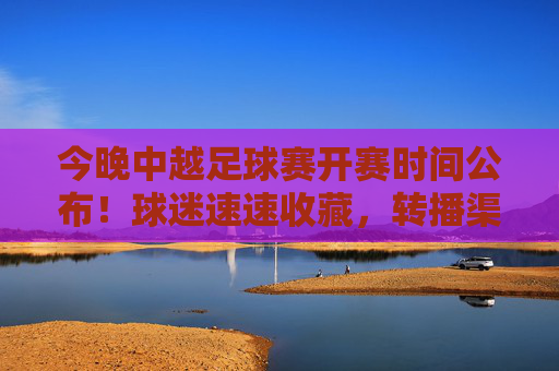 今晚中越足球赛开赛时间公布！球迷速速收藏，转播渠道+看点全解析，今晚中越足球赛开赛时间公布！转播渠道+看点全解析