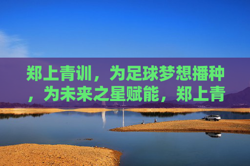 郑上青训,为足球梦想播种,为未来之星赋能,郑上青训,播种足球梦,赋能未来星