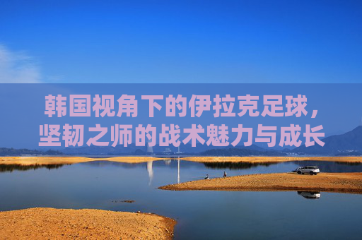 韩国视角下的伊拉克足球，坚韧之师的战术魅力与成长轨迹，韩国视角下的伊拉克足球，坚韧之师的战术魅力与成长轨迹