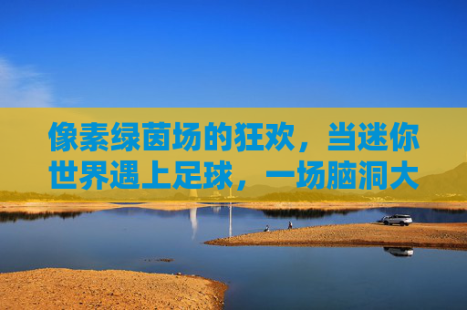 像素绿茵场的狂欢,当迷你世界遇上足球,一场脑洞大开的创意秀,像素绿茵场,迷你世界的足球脑洞狂欢