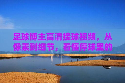 足球博主高清接球视频，从像素到细节，看懂停球里的足球哲学，高清接球，从像素细节看懂停球的足球哲学