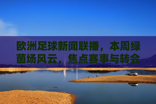 欧洲足球新闻联播，本周绿茵场风云，焦点赛事与转会动态速递，本周欧洲足球，焦点赛事与转会动态速递