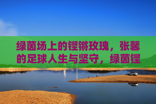 绿茵场上的铿锵玫瑰，张馨的足球人生与坚守，绿茵铿锵玫瑰，张馨的足球人生与坚守
