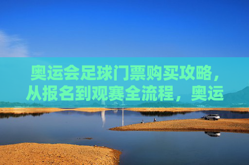 奥运会足球门票购买攻略，从报名到观赛全流程，奥运会足球门票购买攻略，从报名到观赛全流程