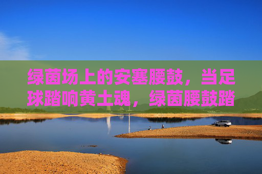 绿茵场上的安塞腰鼓,当足球踏响黄土魂,绿茵腰鼓踏响黄土魂