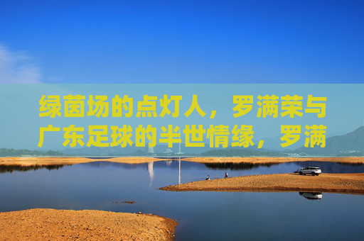 绿茵场的点灯人,罗满荣与广东足球的半世情缘,罗满荣,绿茵点灯半世,情系广东足球一生