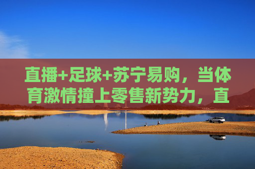 直播+足球+苏宁易购,当体育激情撞上零售新势力,直播足球×苏宁易购,体育激情碰撞零售新势力