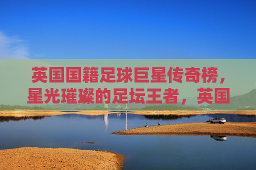英国国籍足球巨星传奇榜，星光璀璨的足坛王者，英国足坛传奇巨星榜，星光璀璨王者