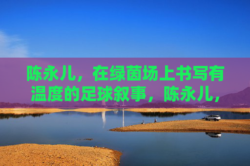 陈永儿,在绿茵场上书写有温度的足球叙事,陈永儿,绿茵场上的温暖足球叙事