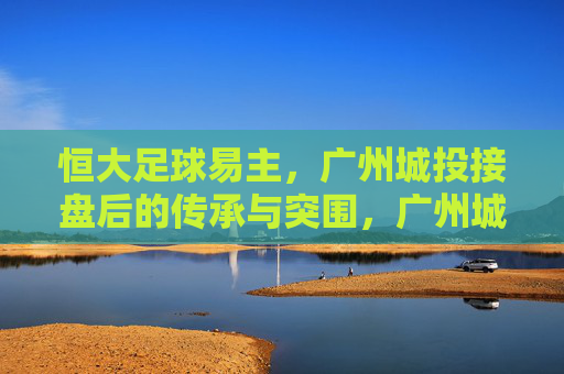恒大足球易主,广州城投接盘后的传承与突围,广州城投接盘恒大足球,传承与突围之路