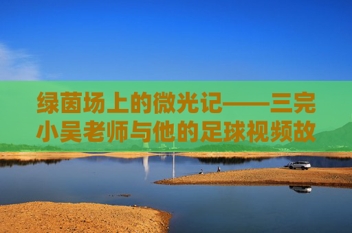 绿茵场上的微光记——三完小吴老师与他的足球视频故事,绿茵微光,吴老师的足球视频故事