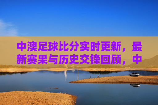 中澳足球比分实时更新,最新赛果与历史交锋回顾,中澳足球比分实时更新,最新赛果与历史交锋回顾