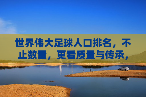 世界伟大足球人口排名，不止数量，更看质量与传承，世界伟大足球人口排名，不只看数量，更重质量与传承