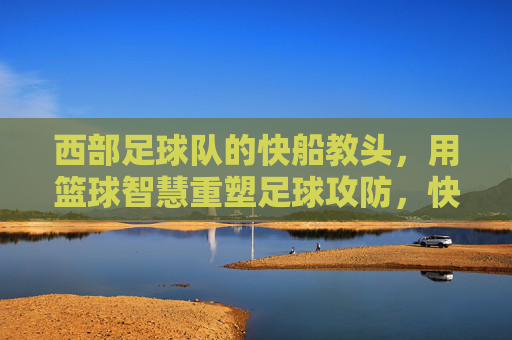 西部足球队的快船教头,用篮球智慧重塑足球攻防,快船教头用篮球智慧重塑西部足球攻防