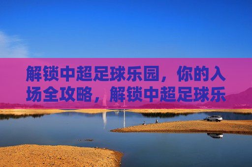 解锁中超足球乐园,你的入场全攻略,解锁中超足球乐园,你的入场全攻略