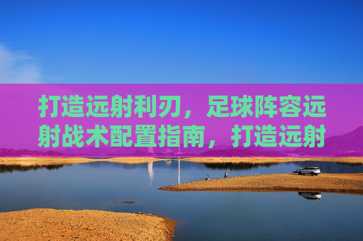 打造远射利刃,足球阵容远射战术配置指南,打造远射利刃,足球阵容远射战术配置指南