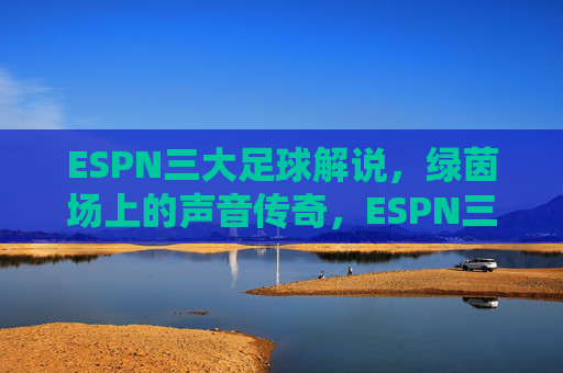 ESPN三大足球解说,绿茵场上的声音传奇,ESPN三大足球解说,绿茵场上的声音传奇