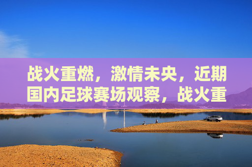 战火重燃,激情未央,近期国内足球赛场观察,战火重燃,激情未央,国内足球赛场观察