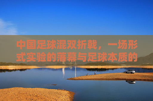 中国足球混双折戟,一场形式实验的落幕与足球本质的叩问,中国足球混双折戟,形式实验落幕与足球本质叩问