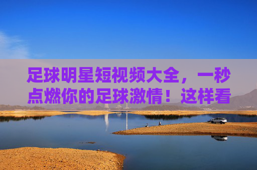 足球明星短视频大全，一秒点燃你的足球激情！这样看球才够味！足球明星短视频，一秒点燃激情，看球才够味！