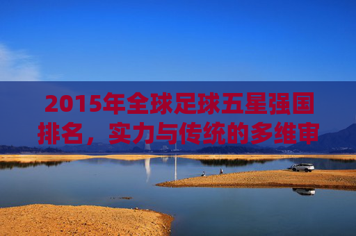 2015年全球足球五星强国排名,实力与传统的多维审视,2015年全球足球五星强国实力与传统的多维审视排名