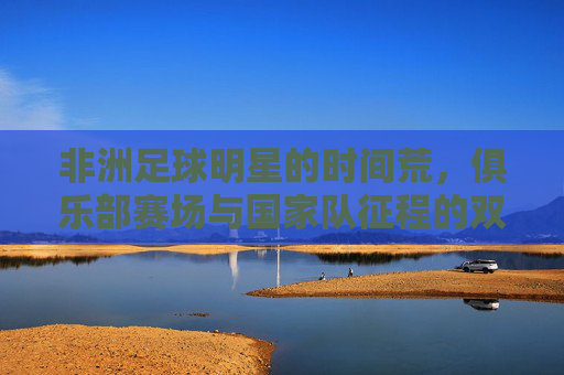 非洲足球明星的时间荒,俱乐部赛场与国家队征程的双重博弈,非洲足球明星的时间荒,俱乐部赛场与国家队征程的双重博弈