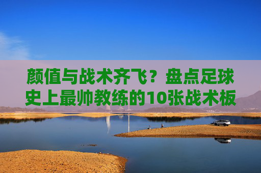 颜值与战术齐飞？盘点足球史上最帅教练的10张战术板面孔，颜值与战术齐飞，足球史上最帅教练的10张战术板面孔