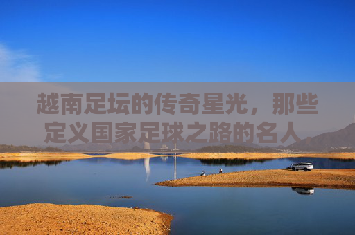 越南足坛的传奇星光，那些定义国家足球之路的名人，越南足坛传奇，定义国家足球之路的名宿
