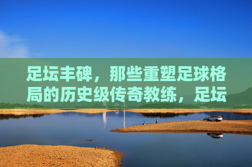 足坛丰碑，那些重塑足球格局的历史级传奇教练，足坛丰碑，重塑足球格局的传奇教练