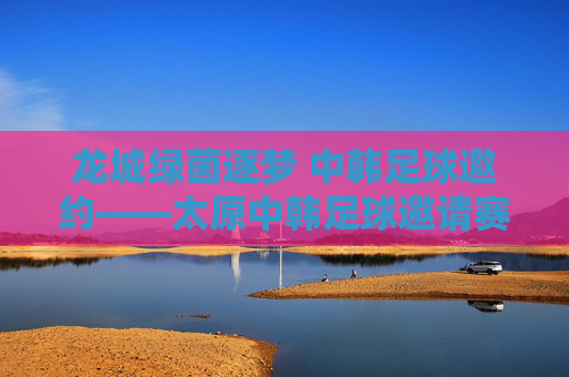 龙城绿茵逐梦 中韩足球邀约——太原中韩足球邀请赛燃情启幕，龙城绿茵逐梦 中韩足球邀请赛燃情启幕