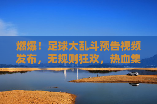 燃爆!足球大乱斗预告视频发布,无规则狂欢,热血集结引爆夏日激情!