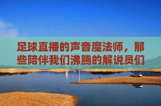 足球直播的声音魔法师,那些陪伴我们沸腾的解说员们,陪伴我们沸腾的足球直播声音魔法师