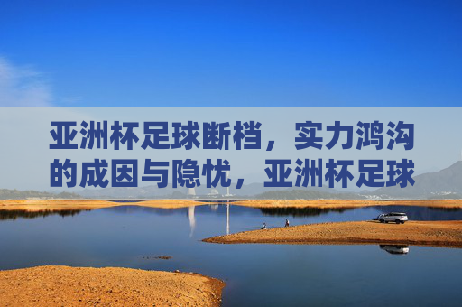 亚洲杯足球断档,实力鸿沟的成因与隐忧,亚洲杯足球断档,实力鸿沟的成因与隐忧