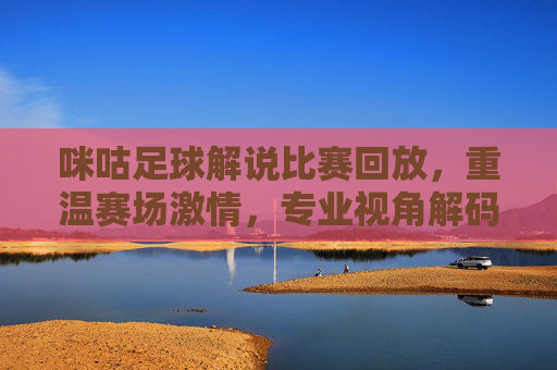 咪咕足球解说比赛回放,重温赛场激情,专业视角解码每一帧精彩,咪咕足球解说回放,专业视角重温赛场每一帧精彩