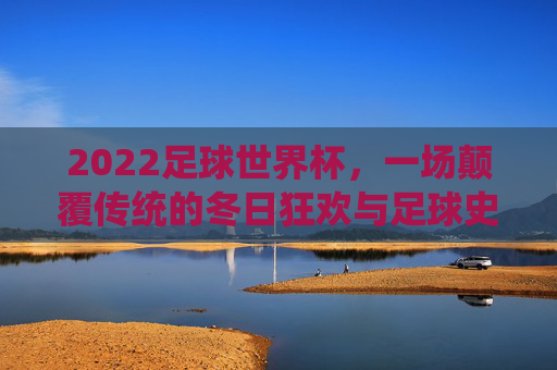 2022足球世界杯，一场颠覆传统的冬日狂欢与足球史诗，2022世界杯，颠覆传统的冬日足球狂欢史诗