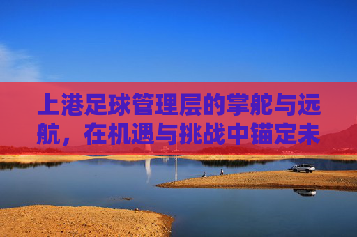 上港足球管理层的掌舵与远航,在机遇与挑战中锚定未来,上港足球管理层,掌舵远航,锚定未来