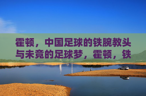 霍顿,中国足球的铁腕教头与未竟的足球梦,霍顿,铁腕教头与中国足球的未竟之梦