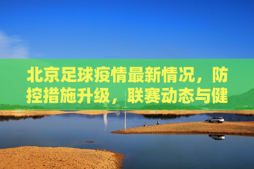 北京足球疫情最新情况,防控措施升级,联赛动态与健康管理并重,北京足球疫情防控升级 联赛动态与健康管理并重