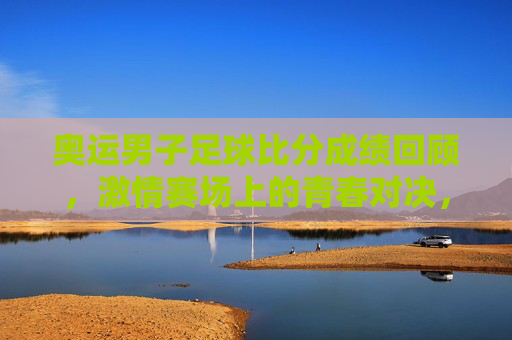 奥运男子足球比分成绩回顾,激情赛场上的青春对决,奥运男足,青春对决的比分回顾