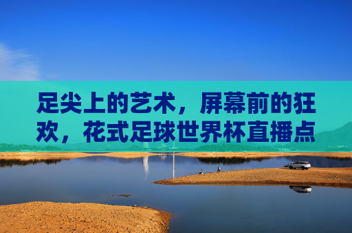 足尖上的艺术,屏幕前的狂欢,花式足球世界杯直播点燃全球热情,足尖艺术狂欢!花式足球世界杯燃爆全球