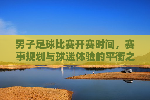 男子足球比赛开赛时间,赛事规划与球迷体验的平衡之道,男子足球比赛,开赛时间、赛事规划与球迷体验的平衡之道