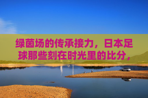 绿茵场的传承接力,日本足球那些刻在时光里的比分,日本足球,传承时光里的比分接力
