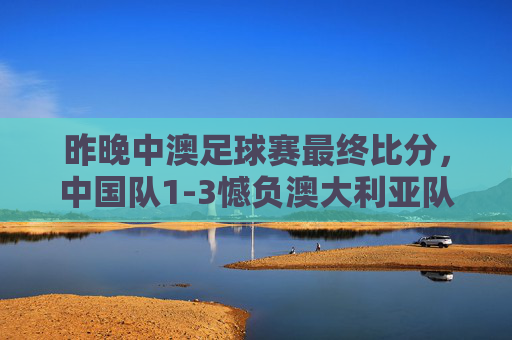 昨晚中澳足球赛最终比分,中国队1-3憾负澳大利亚队,中澳足球赛,中国队1-3憾负澳大利亚队