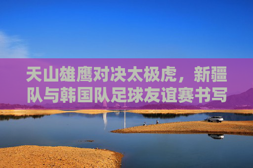 天山雄鹰对决太极虎，新疆队与韩国队足球友谊赛书写体育新篇，天山雄鹰对决太极虎，新疆队与韩国队足球友谊赛书写体育新篇