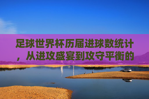 足球世界杯历届进球数统计,从进攻盛宴到攻守平衡的百年演变,世界杯百年进球数演变,从进攻盛宴到攻守平衡