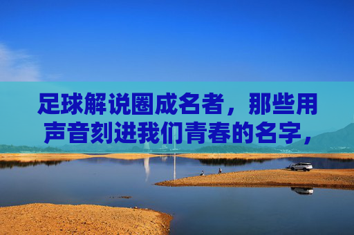 足球解说圈成名者，那些用声音刻进我们青春的名字，足球解说圈成名者，用声音刻进青春的名字