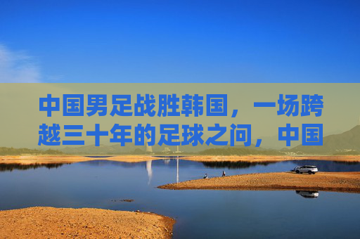 中国男足战胜韩国,一场跨越三十年的足球之问,中国男足胜韩国,跨越三十年的足球之问终得回应